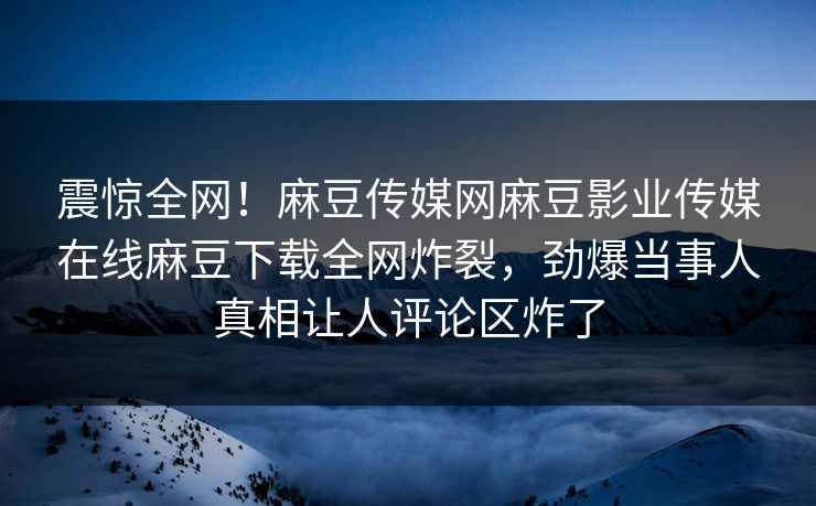 震惊全网！麻豆传媒网麻豆影业传媒在线麻豆下载全网炸裂，劲爆当事人真相让人评论区炸了