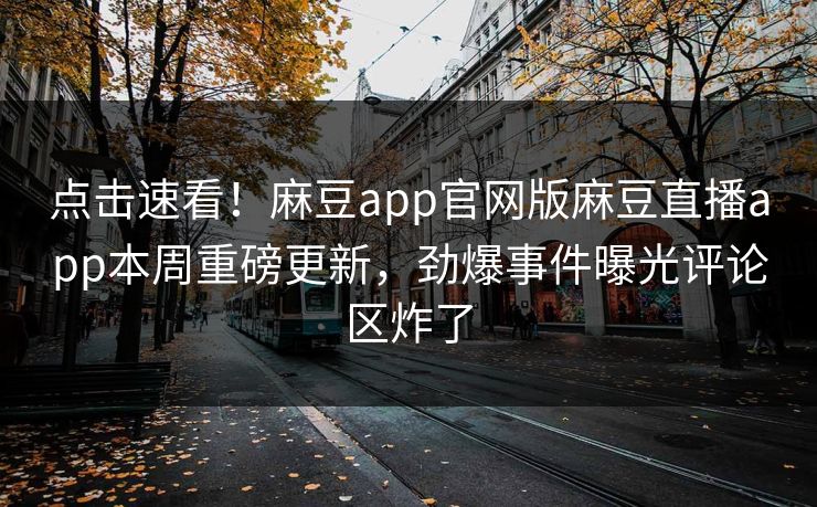 点击速看！麻豆app官网版麻豆直播app本周重磅更新，劲爆事件曝光评论区炸了