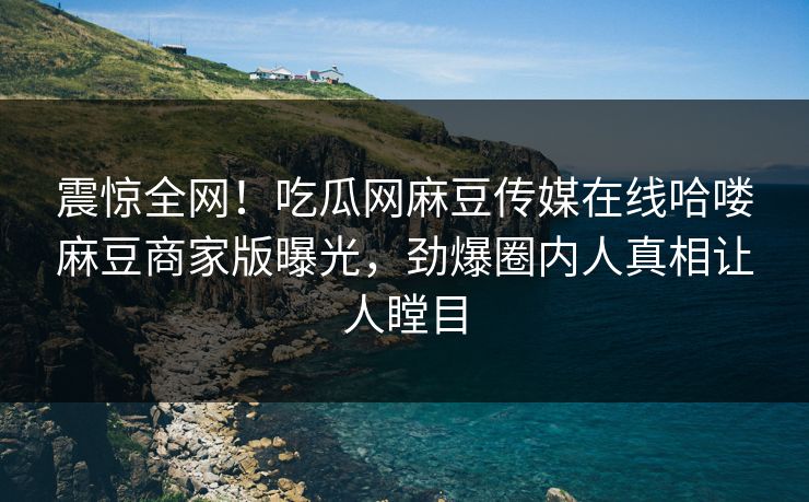 震惊全网！吃瓜网麻豆传媒在线哈喽麻豆商家版曝光，劲爆圈内人真相让人瞠目