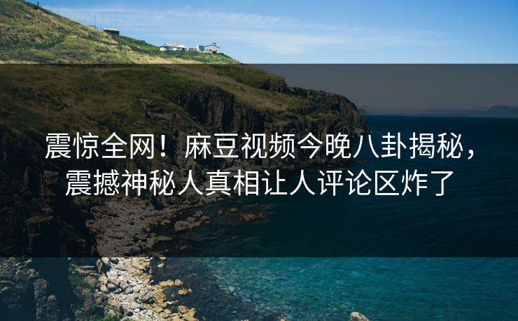 震惊全网！麻豆视频今晚八卦揭秘，震撼神秘人真相让人评论区炸了