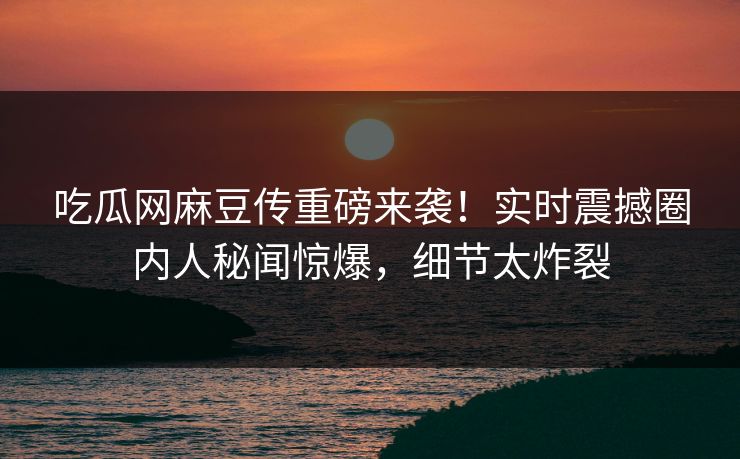 吃瓜网麻豆传重磅来袭！实时震撼圈内人秘闻惊爆，细节太炸裂