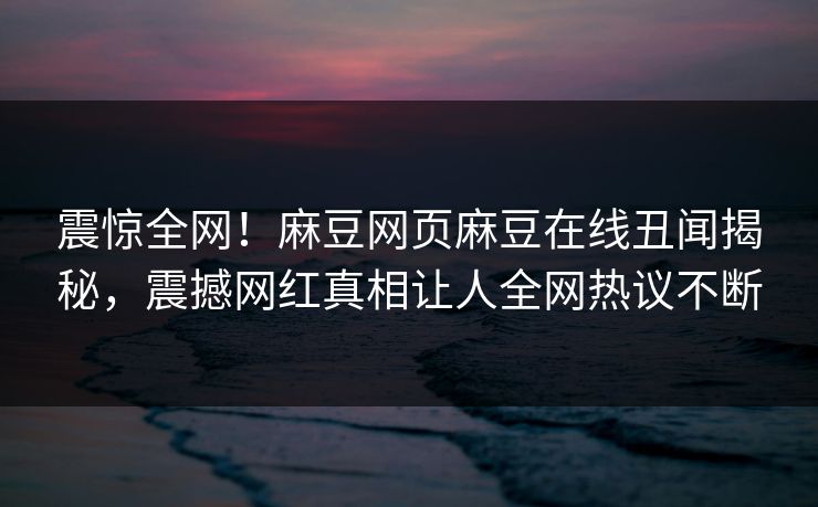震惊全网！麻豆网页麻豆在线丑闻揭秘，震撼网红真相让人全网热议不断