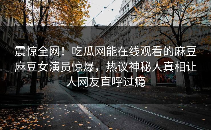 震惊全网！吃瓜网能在线观看的麻豆麻豆女演员惊爆，热议神秘人真相让人网友直呼过瘾