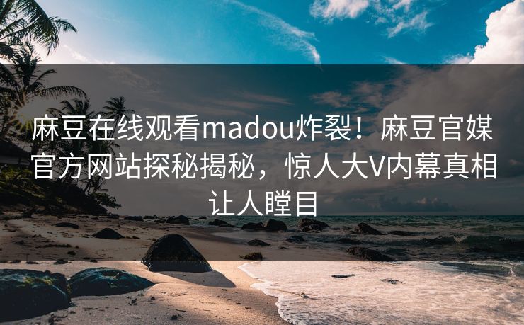 麻豆在线观看madou炸裂！麻豆官媒官方网站探秘揭秘，惊人大V内幕真相让人瞠目