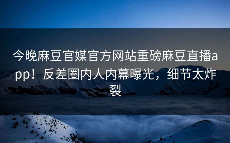 今晚麻豆官媒官方网站重磅麻豆直播app！反差圈内人内幕曝光，细节太炸裂