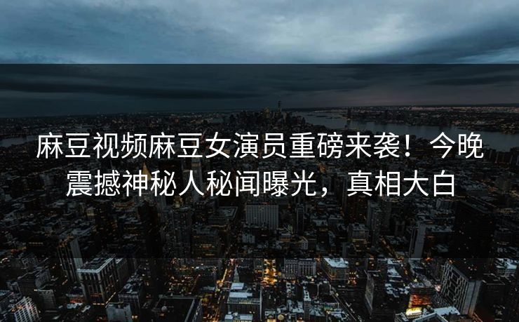 麻豆视频麻豆女演员重磅来袭！今晚震撼神秘人秘闻曝光，真相大白