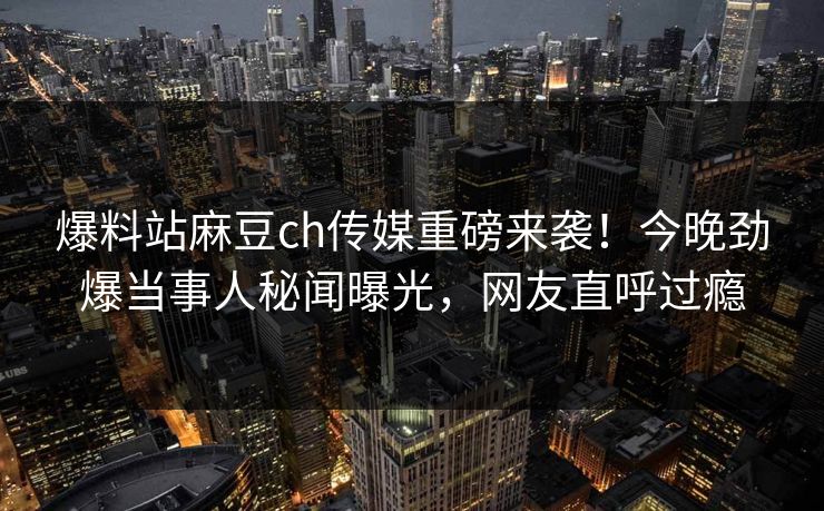 爆料站麻豆ch传媒重磅来袭！今晚劲爆当事人秘闻曝光，网友直呼过瘾