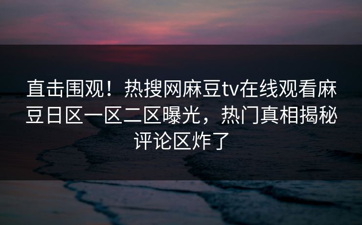 直击围观！热搜网麻豆tv在线观看麻豆日区一区二区曝光，热门真相揭秘评论区炸了