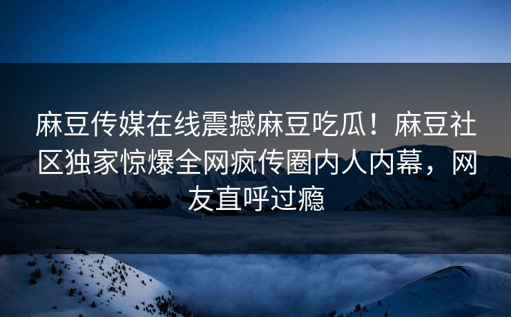 麻豆传媒在线震撼麻豆吃瓜！麻豆社区独家惊爆全网疯传圈内人内幕，网友直呼过瘾
