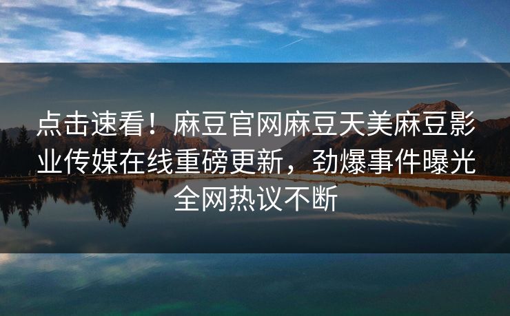 点击速看！麻豆官网麻豆天美麻豆影业传媒在线重磅更新，劲爆事件曝光全网热议不断
