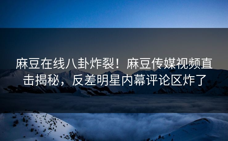 麻豆在线八卦炸裂！麻豆传媒视频直击揭秘，反差明星内幕评论区炸了