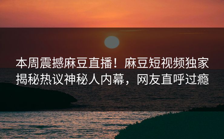 本周震撼麻豆直播！麻豆短视频独家揭秘热议神秘人内幕，网友直呼过瘾
