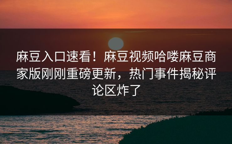 麻豆入口速看！麻豆视频哈喽麻豆商家版刚刚重磅更新，热门事件揭秘评论区炸了