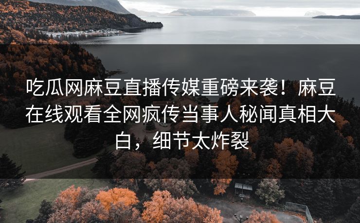 吃瓜网麻豆直播传媒重磅来袭！麻豆在线观看全网疯传当事人秘闻真相大白，细节太炸裂