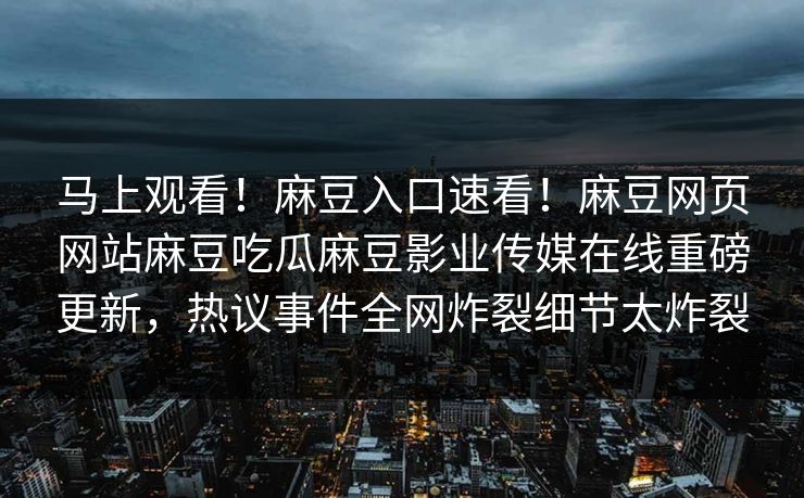 马上观看！麻豆入口速看！麻豆网页网站麻豆吃瓜麻豆影业传媒在线重磅更新，热议事件全网炸裂细节太炸裂