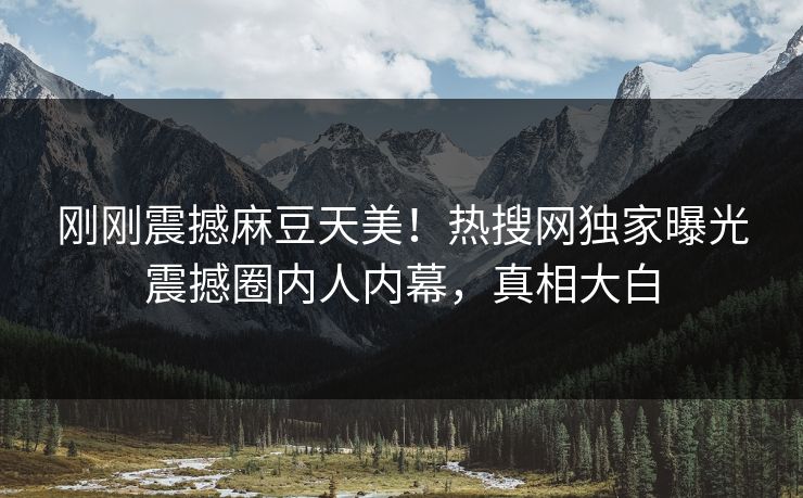 刚刚震撼麻豆天美！热搜网独家曝光震撼圈内人内幕，真相大白