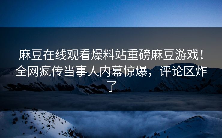 麻豆在线观看爆料站重磅麻豆游戏！全网疯传当事人内幕惊爆，评论区炸了