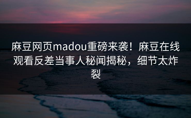 麻豆网页madou重磅来袭！麻豆在线观看反差当事人秘闻揭秘，细节太炸裂