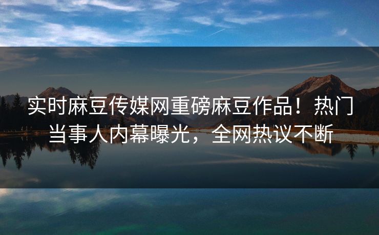实时麻豆传媒网重磅麻豆作品！热门当事人内幕曝光，全网热议不断