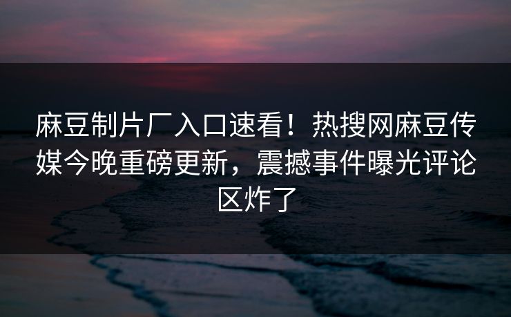 麻豆制片厂入口速看！热搜网麻豆传媒今晚重磅更新，震撼事件曝光评论区炸了