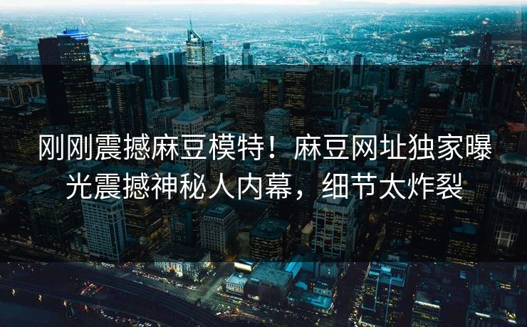 刚刚震撼麻豆模特！麻豆网址独家曝光震撼神秘人内幕，细节太炸裂