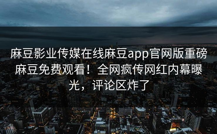 麻豆影业传媒在线麻豆app官网版重磅麻豆免费观看！全网疯传网红内幕曝光，评论区炸了