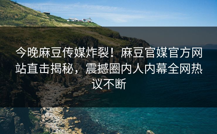 今晚麻豆传媒炸裂！麻豆官媒官方网站直击揭秘，震撼圈内人内幕全网热议不断