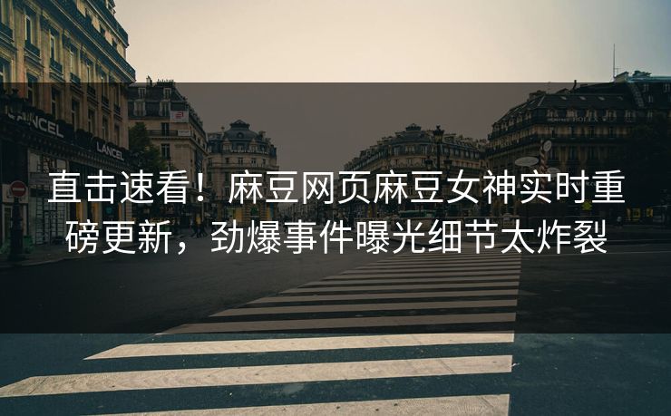 直击速看！麻豆网页麻豆女神实时重磅更新，劲爆事件曝光细节太炸裂