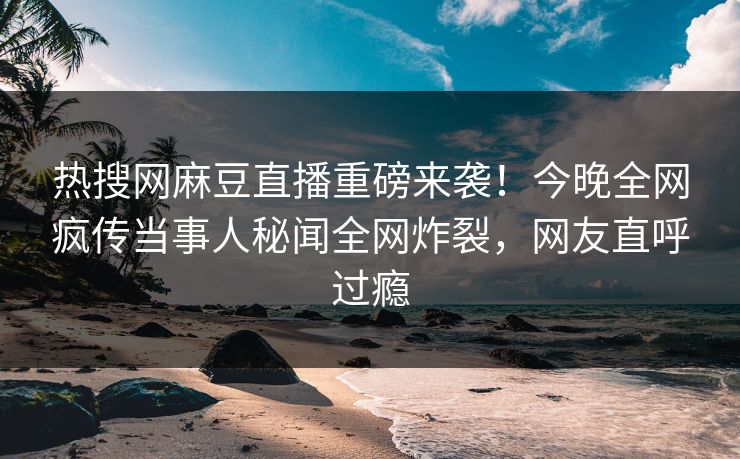 热搜网麻豆直播重磅来袭！今晚全网疯传当事人秘闻全网炸裂，网友直呼过瘾