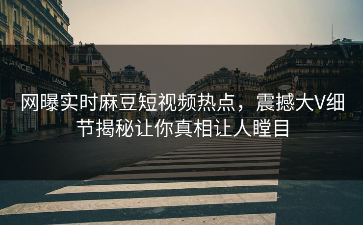 网曝实时麻豆短视频热点，震撼大V细节揭秘让你真相让人瞠目