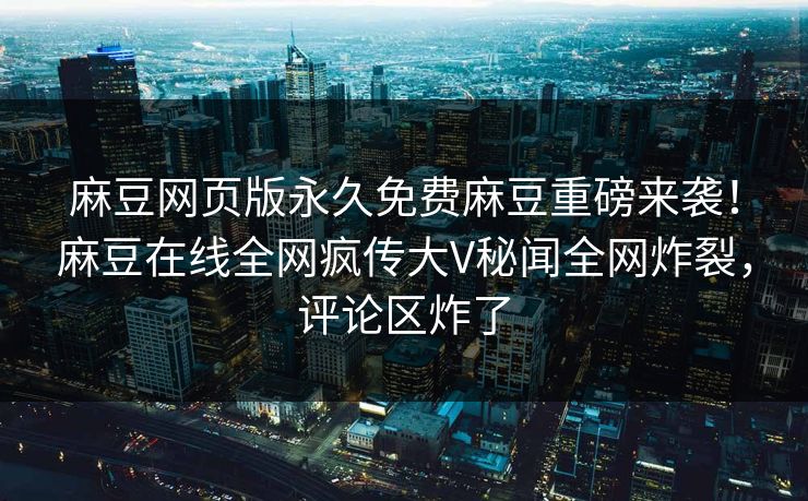 麻豆网页版永久免费麻豆重磅来袭！麻豆在线全网疯传大V秘闻全网炸裂，评论区炸了