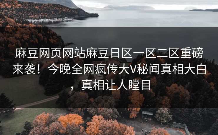 麻豆网页网站麻豆日区一区二区重磅来袭！今晚全网疯传大V秘闻真相大白，真相让人瞠目