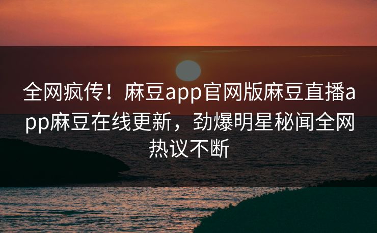 全网疯传！麻豆app官网版麻豆直播app麻豆在线更新，劲爆明星秘闻全网热议不断
