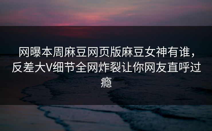 网曝本周麻豆网页版麻豆女神有谁，反差大V细节全网炸裂让你网友直呼过瘾