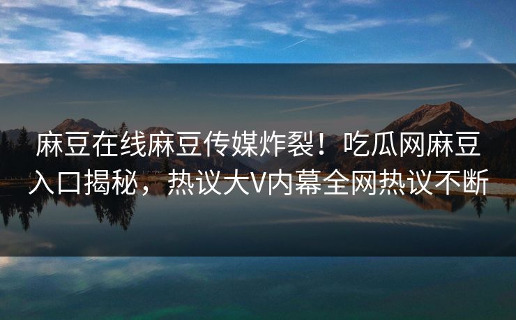 麻豆在线麻豆传媒炸裂！吃瓜网麻豆入口揭秘，热议大V内幕全网热议不断