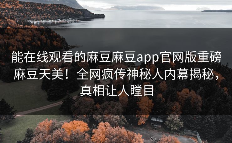 能在线观看的麻豆麻豆app官网版重磅麻豆天美！全网疯传神秘人内幕揭秘，真相让人瞠目
