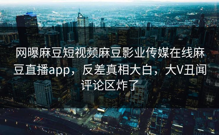 网曝麻豆短视频麻豆影业传媒在线麻豆直播app，反差真相大白，大V丑闻评论区炸了