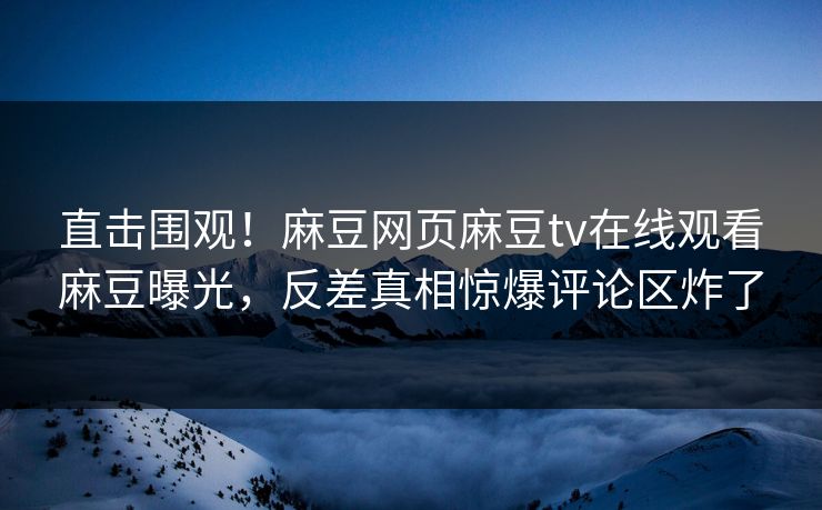 直击围观！麻豆网页麻豆tv在线观看麻豆曝光，反差真相惊爆评论区炸了