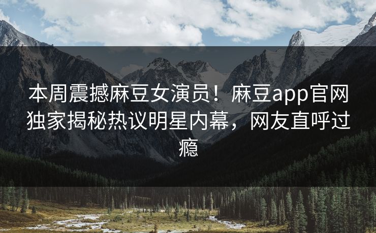 本周震撼麻豆女演员！麻豆app官网独家揭秘热议明星内幕，网友直呼过瘾