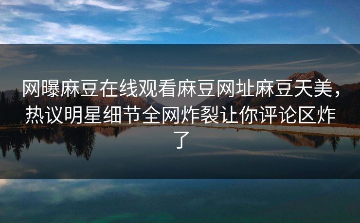 网曝麻豆在线观看麻豆网址麻豆天美，热议明星细节全网炸裂让你评论区炸了