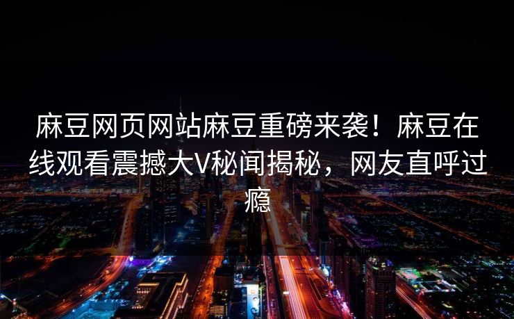 麻豆网页网站麻豆重磅来袭！麻豆在线观看震撼大V秘闻揭秘，网友直呼过瘾