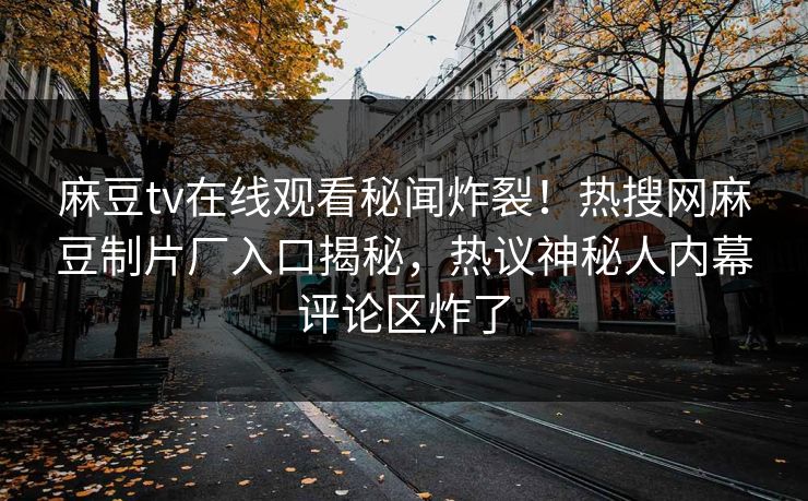 麻豆tv在线观看秘闻炸裂！热搜网麻豆制片厂入口揭秘，热议神秘人内幕评论区炸了