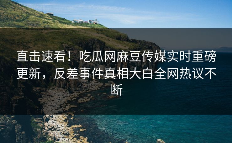 直击速看！吃瓜网麻豆传媒实时重磅更新，反差事件真相大白全网热议不断