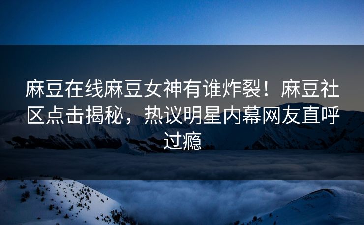 麻豆在线麻豆女神有谁炸裂！麻豆社区点击揭秘，热议明星内幕网友直呼过瘾