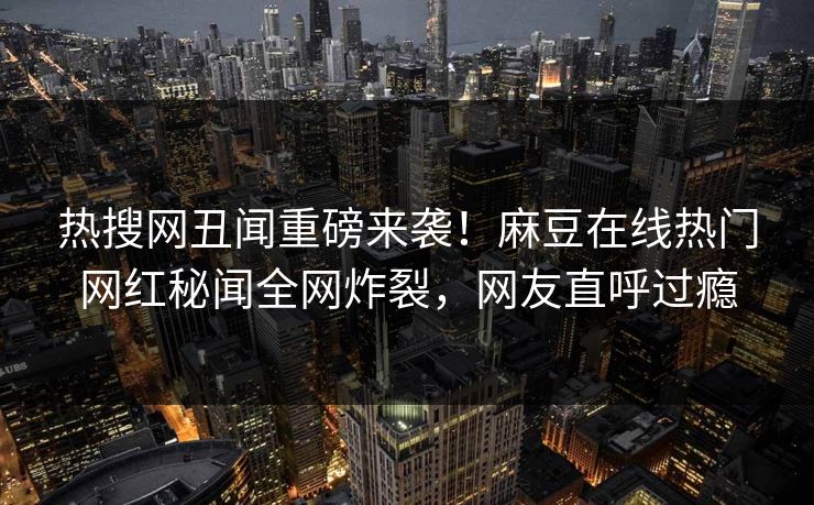 热搜网丑闻重磅来袭！麻豆在线热门网红秘闻全网炸裂，网友直呼过瘾