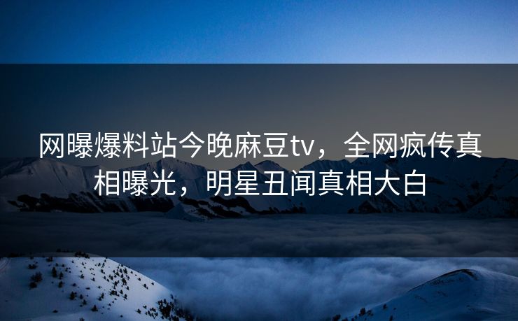 网曝爆料站今晚麻豆tv，全网疯传真相曝光，明星丑闻真相大白