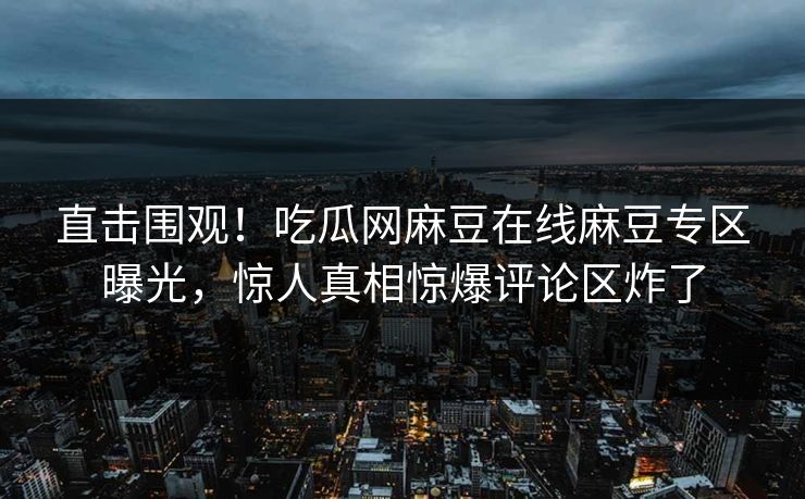 直击围观！吃瓜网麻豆在线麻豆专区曝光，惊人真相惊爆评论区炸了