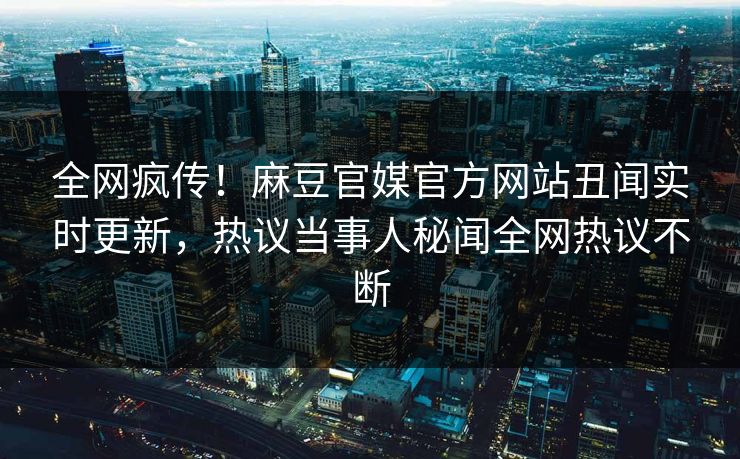 全网疯传！麻豆官媒官方网站丑闻实时更新，热议当事人秘闻全网热议不断