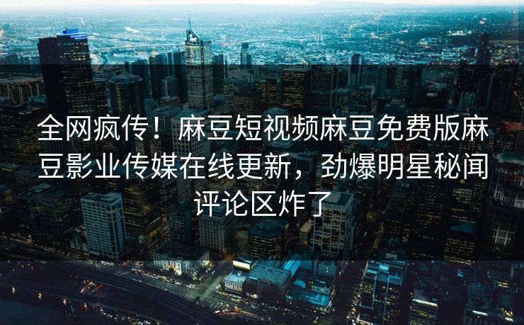 全网疯传！麻豆短视频麻豆免费版麻豆影业传媒在线更新，劲爆明星秘闻评论区炸了