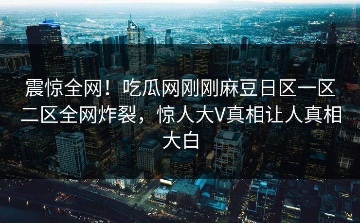 震惊全网！吃瓜网刚刚麻豆日区一区二区全网炸裂，惊人大V真相让人真相大白